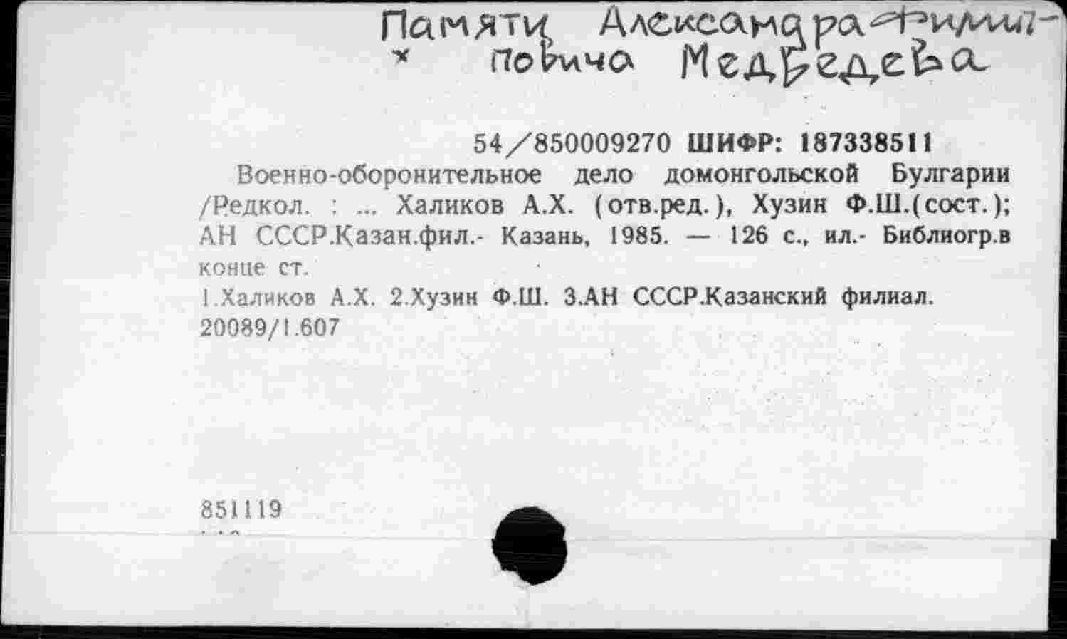 ﻿Памяти
* поЬлча
54/850009270 ШИФР: 187338511
Военно-оборонительное дело домонгольской Булгарии /Редкол. ... Халиков А.Х. (отв.ред. ), Хузин Ф.Ш.(сост. ); АН СССР.Казан.фил.- Казань, 1985. — 126 с., ил.- Библиогр.в конце ст.
І.Халиков А.Х. 2.Хузин Ф.Ш. З.АН СССР .Казанский филиал. 20089/1.607
851119